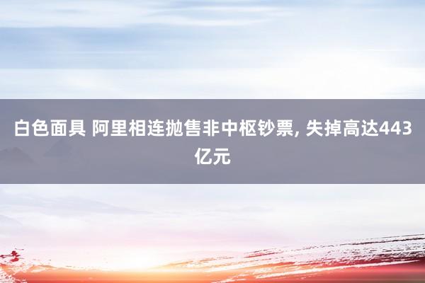 白色面具 阿里相连抛售非中枢钞票， 失掉高达443亿元