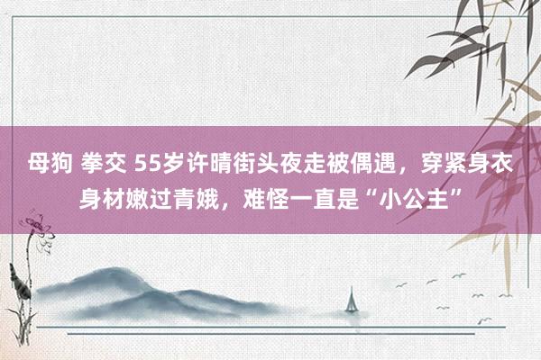 母狗 拳交 55岁许晴街头夜走被偶遇，穿紧身衣身材嫩过青娥，难怪一直是“小公主”