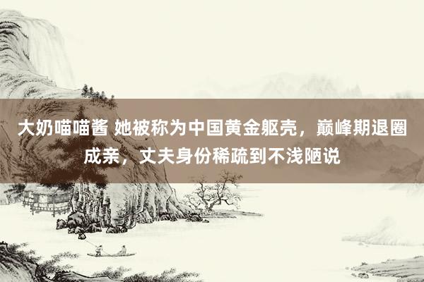 大奶喵喵酱 她被称为中国黄金躯壳，巅峰期退圈成亲，丈夫身份稀疏到不浅陋说