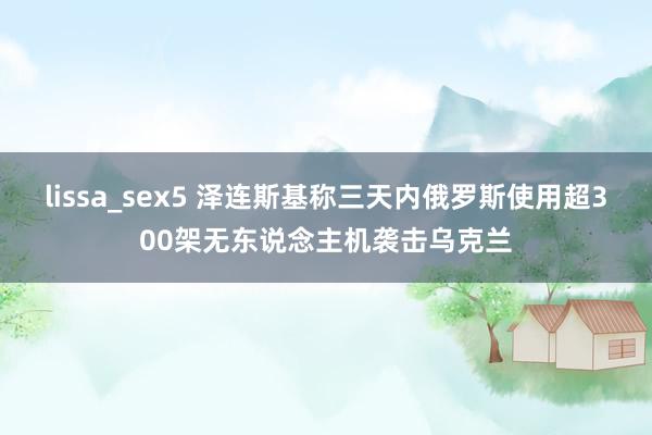 lissa_sex5 泽连斯基称三天内俄罗斯使用超300架无东说念主机袭击乌克兰