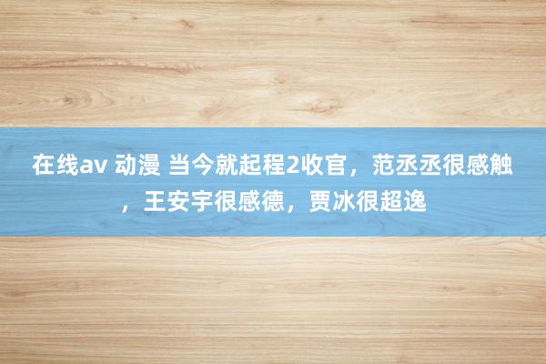 在线av 动漫 当今就起程2收官，范丞丞很感触，王安宇很感德，贾冰很超逸