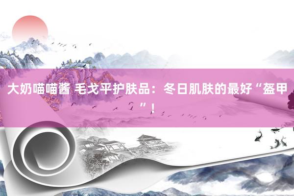 大奶喵喵酱 毛戈平护肤品：冬日肌肤的最好“盔甲”！