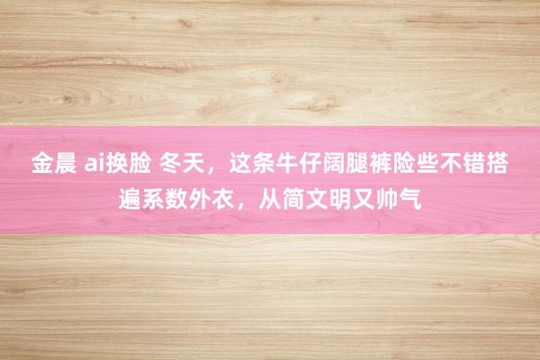 金晨 ai换脸 冬天，这条牛仔阔腿裤险些不错搭遍系数外衣，从简文明又帅气