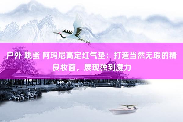 户外 跳蛋 阿玛尼高定红气垫：打造当然无瑕的精良妆面，展现独到魔力