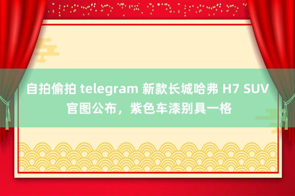 自拍偷拍 telegram 新款长城哈弗 H7 SUV 官图公布，紫色车漆别具一格