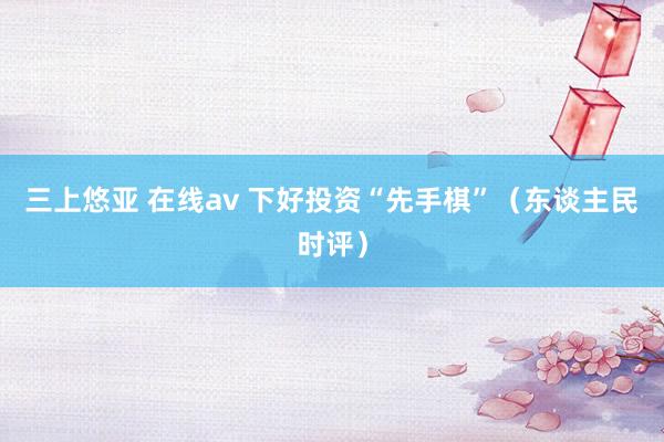 三上悠亚 在线av 下好投资“先手棋”（东谈主民时评）