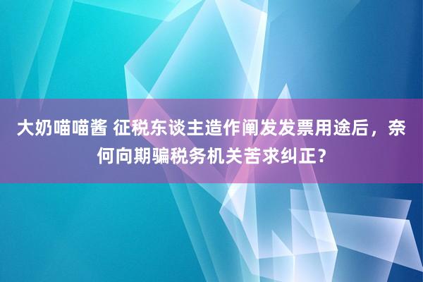 大奶喵喵酱 征税东谈主造作阐发发票用途后，奈何向期骗税务机关苦求纠正？
