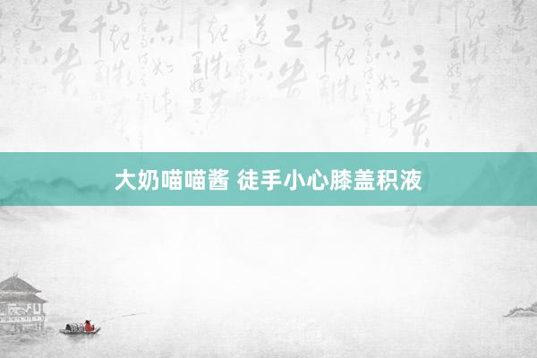 大奶喵喵酱 徒手小心膝盖积液