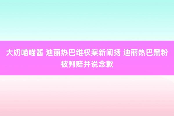 大奶喵喵酱 迪丽热巴维权案新阐扬 迪丽热巴黑粉被判赔并说念歉