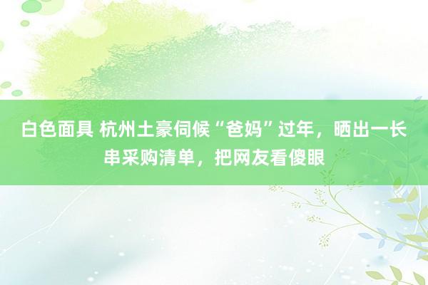 白色面具 杭州土豪伺候“爸妈”过年，晒出一长串采购清单，把网友看傻眼