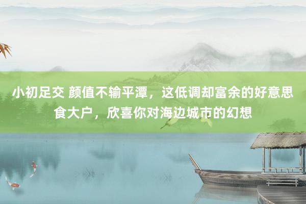 小初足交 颜值不输平潭，这低调却富余的好意思食大户，欣喜你对海边城市的幻想