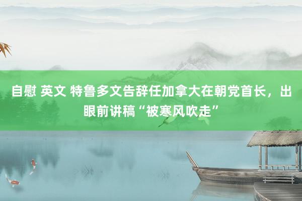 自慰 英文 特鲁多文告辞任加拿大在朝党首长，出眼前讲稿“被寒风吹走”