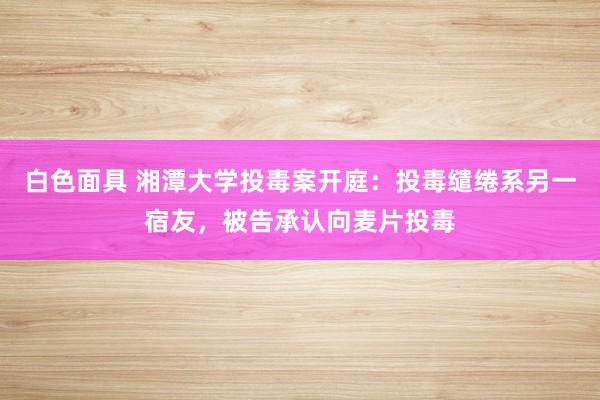 白色面具 湘潭大学投毒案开庭：投毒缱绻系另一宿友，被告承认向麦片投毒