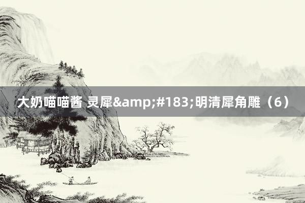 大奶喵喵酱 灵犀&#183;明清犀角雕（6）