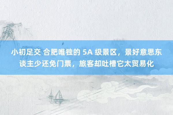 小初足交 合肥唯独的 5A 级景区，景好意思东谈主少还免门票，旅客却吐槽它太贸易化