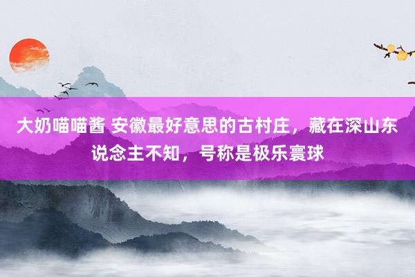 大奶喵喵酱 安徽最好意思的古村庄，藏在深山东说念主不知，号称是极乐寰球