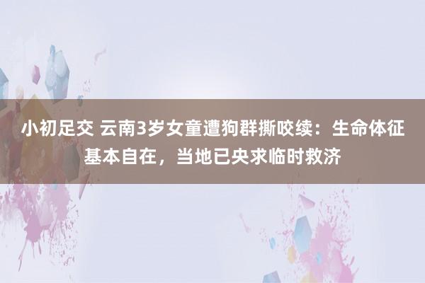小初足交 云南3岁女童遭狗群撕咬续：生命体征基本自在，当地已央求临时救济