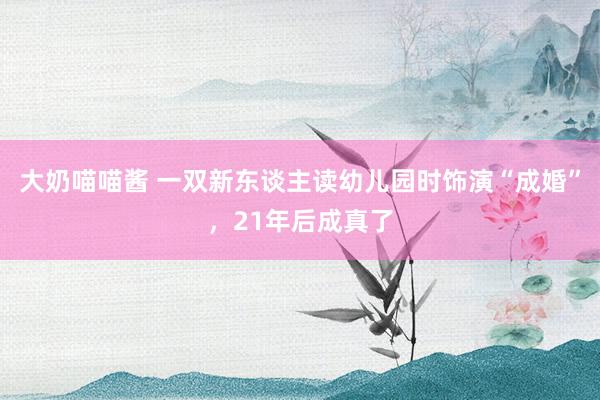 大奶喵喵酱 一双新东谈主读幼儿园时饰演“成婚”，21年后成真了