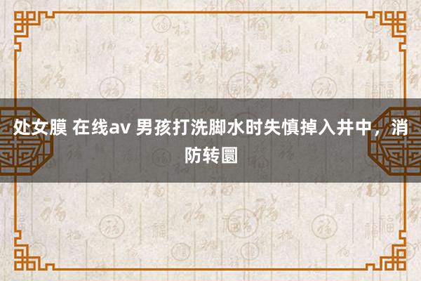 处女膜 在线av 男孩打洗脚水时失慎掉入井中，消防转圜