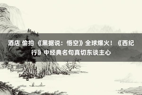酒店 偷拍 《黑据说：悟空》全球爆火！《西纪行》中经典名句真切东谈主心