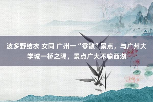 波多野结衣 女同 广州一“零散”景点，与广州大学城一桥之隔，景点广大不输西湖