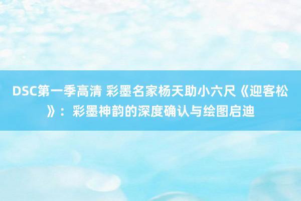 DSC第一季高清 彩墨名家杨天助小六尺《迎客松》：彩墨神韵的深度确认与绘图启迪