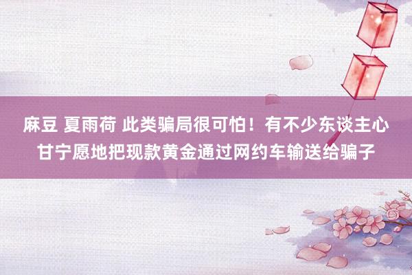麻豆 夏雨荷 此类骗局很可怕！有不少东谈主心甘宁愿地把现款黄金通过网约车输送给骗子