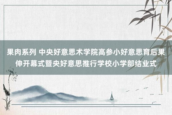 果肉系列 中央好意思术学院高参小好意思育后果伸开幕式暨央好意思推行学校小学部结业式