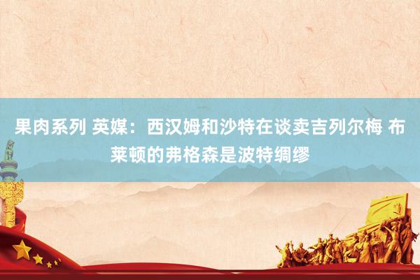 果肉系列 英媒：西汉姆和沙特在谈卖吉列尔梅 布莱顿的弗格森是波特绸缪
