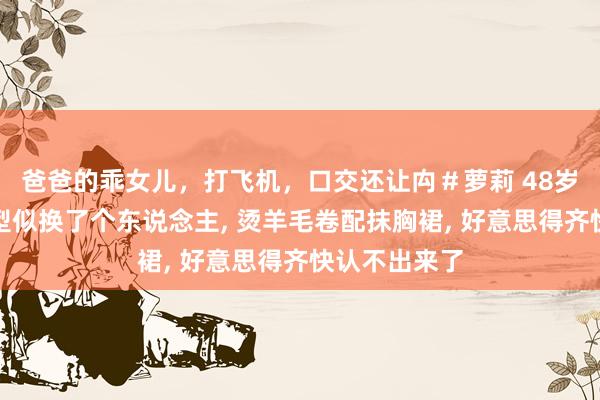 爸爸的乖女儿，打飞机，口交还让禸＃萝莉 48岁林心如换发型似换了个东说念主， 烫羊毛卷配抹胸裙， 好意思得齐快认不出来了