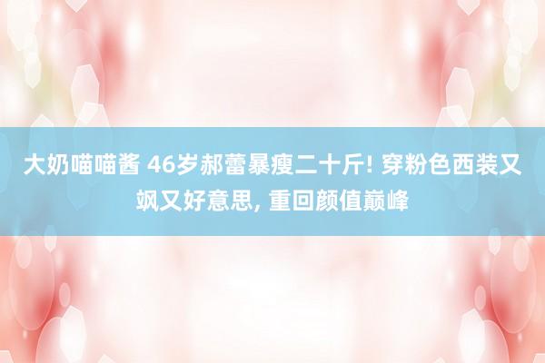 大奶喵喵酱 46岁郝蕾暴瘦二十斤! 穿粉色西装又飒又好意思， 重回颜值巅峰