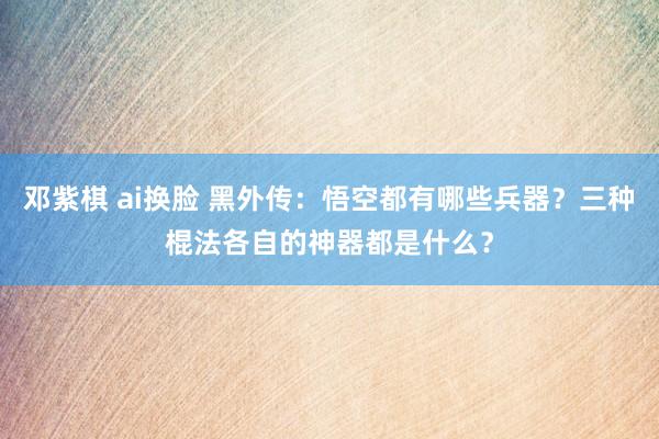 邓紫棋 ai换脸 黑外传：悟空都有哪些兵器？三种棍法各自的神器都是什么？