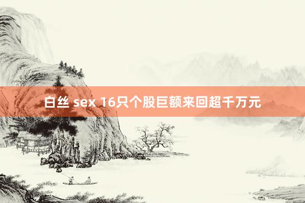 白丝 sex 16只个股巨额来回超千万元