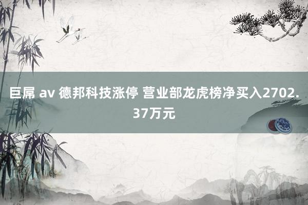 巨屌 av 德邦科技涨停 营业部龙虎榜净买入2702.37万元