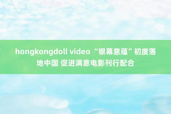 hongkongdoll video “银幕意蕴”初度落地中国 促进满意电影刊行配合