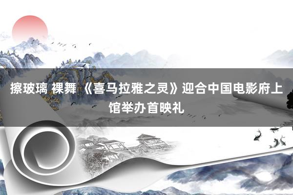 擦玻璃 裸舞 《喜马拉雅之灵》迎合中国电影府上馆举办首映礼