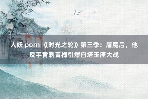 人妖 porn 《时光之轮》第三季：屠魔后，他反手背刺青梅引爆白塔玉座大战