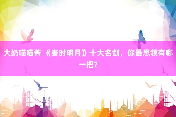 大奶喵喵酱 《秦时明月》十大名剑，你最思领有哪一把？