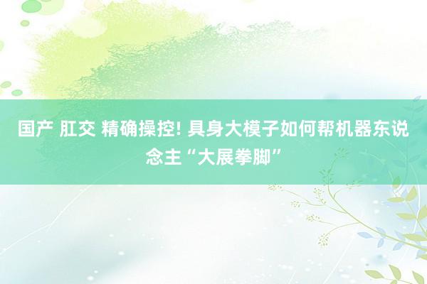 国产 肛交 精确操控! 具身大模子如何帮机器东说念主“大展拳脚”