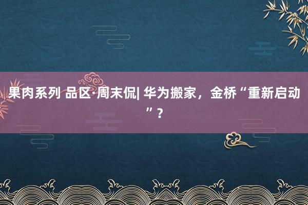 果肉系列 品区·周末侃| 华为搬家，金桥“重新启动”？