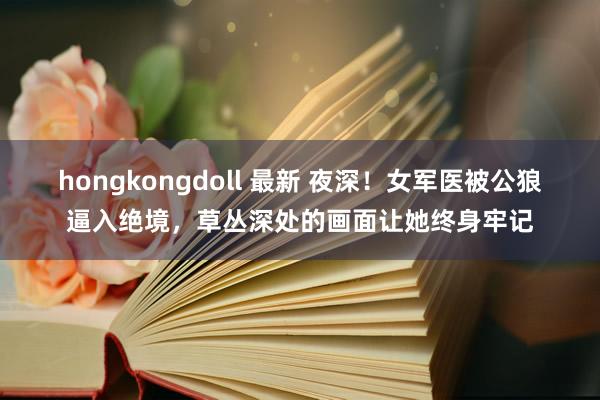 hongkongdoll 最新 夜深！女军医被公狼逼入绝境，草丛深处的画面让她终身牢记