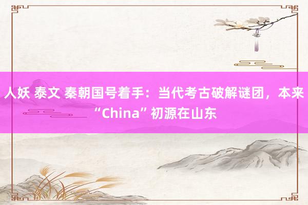 人妖 泰文 秦朝国号着手：当代考古破解谜团，本来“China”初源在山东
