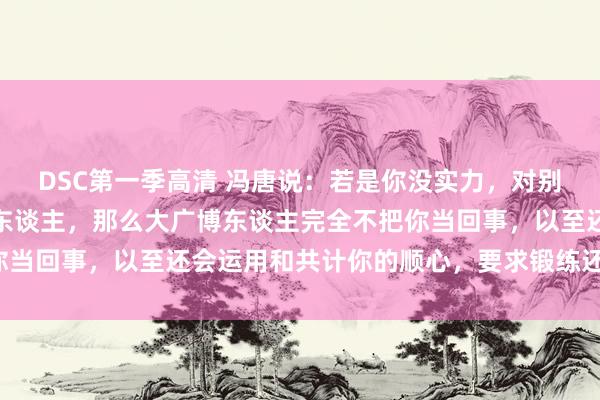DSC第一季高清 冯唐说：若是你没实力，对别东谈主好，还爱匡助别东谈主，那么大广博东谈主完全不把你当回事，以至还会运用和共计你的顺心，要求锻练还会残害你。