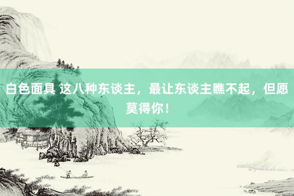 白色面具 这八种东谈主，最让东谈主瞧不起，但愿莫得你！