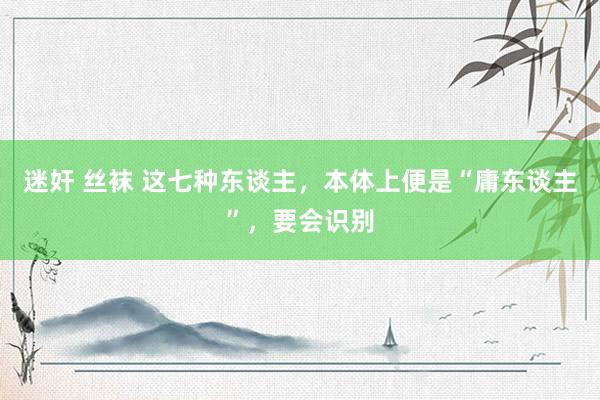 迷奸 丝袜 这七种东谈主，本体上便是“庸东谈主”，要会识别