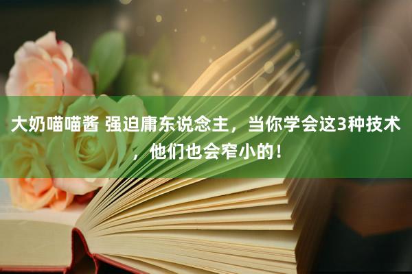 大奶喵喵酱 强迫庸东说念主，当你学会这3种技术，他们也会窄小的！