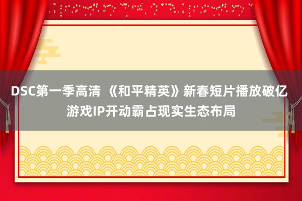 DSC第一季高清 《和平精英》新春短片播放破亿 游戏IP开动霸占现实生态布局