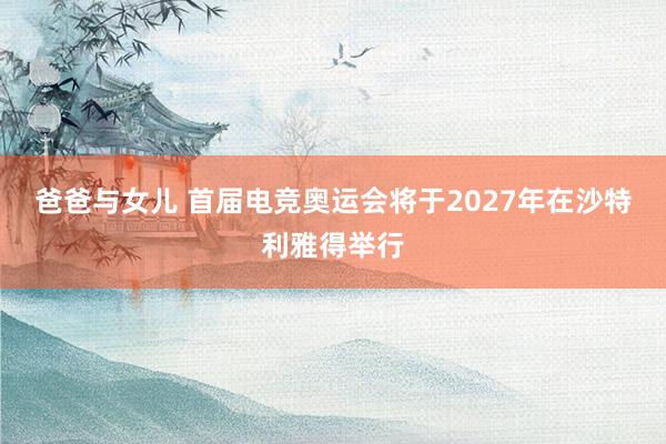 爸爸与女儿 首届电竞奥运会将于2027年在沙特利雅得举行
