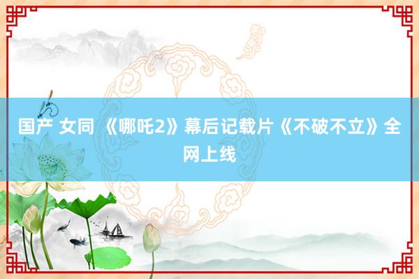 国产 女同 《哪吒2》幕后记载片《不破不立》全网上线