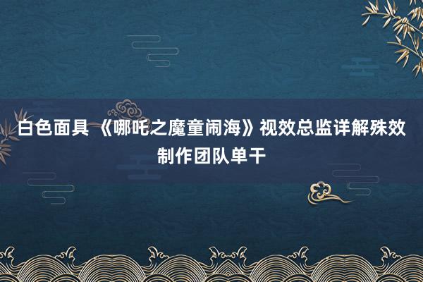 白色面具 《哪吒之魔童闹海》视效总监详解殊效制作团队单干